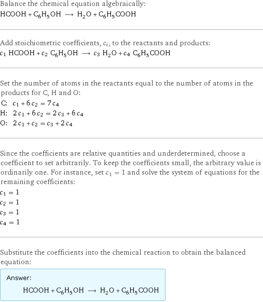 Balance the chemical equation algebraically: HCOOH + C_6H_5OH ⟶ H_2O + C_6H_5COOH Add stoichiometric coefficients, c_i, to the reactants and products: c_1 HCOOH + c_2 C_6H_5OH ⟶ c_3 H_2O + c_4 C_6H_5COOH Set the number of atoms in the reactants equal to the number of atoms in the products for C, H and O: C: | c_1 + 6 c_2 = 7 c_4 H: | 2 c_1 + 6 c_2 = 2 c_3 + 6 c_4 O: | 2 c_1 + c_2 = c_3 + 2 c_4 Since the coefficients are relative quantities and underdetermined, choose a coefficient to set arbitrarily. To keep the coefficients small, the arbitrary value is ordinarily one. For instance, set c_1 = 1 and solve the system of equations for the remaining coefficients: c_1 = 1 c_2 = 1 c_3 = 1 c_4 = 1 Substitute the coefficients into the chemical reaction to obtain the balanced equation: Answer: |   | HCOOH + C_6H_5OH ⟶ H_2O + C_6H_5COOH