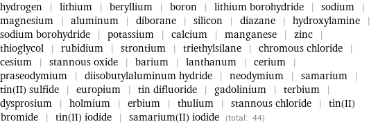 hydrogen | lithium | beryllium | boron | lithium borohydride | sodium | magnesium | aluminum | diborane | silicon | diazane | hydroxylamine | sodium borohydride | potassium | calcium | manganese | zinc | thioglycol | rubidium | strontium | triethylsilane | chromous chloride | cesium | stannous oxide | barium | lanthanum | cerium | praseodymium | diisobutylaluminum hydride | neodymium | samarium | tin(II) sulfide | europium | tin difluoride | gadolinium | terbium | dysprosium | holmium | erbium | thulium | stannous chloride | tin(II) bromide | tin(II) iodide | samarium(II) iodide (total: 44)