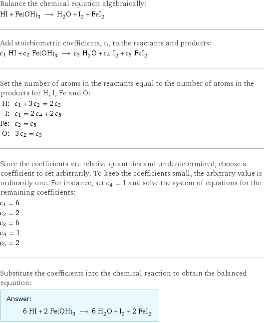 Balance the chemical equation algebraically: HI + Fe(OH)_3 ⟶ H_2O + I_2 + FeI_2 Add stoichiometric coefficients, c_i, to the reactants and products: c_1 HI + c_2 Fe(OH)_3 ⟶ c_3 H_2O + c_4 I_2 + c_5 FeI_2 Set the number of atoms in the reactants equal to the number of atoms in the products for H, I, Fe and O: H: | c_1 + 3 c_2 = 2 c_3 I: | c_1 = 2 c_4 + 2 c_5 Fe: | c_2 = c_5 O: | 3 c_2 = c_3 Since the coefficients are relative quantities and underdetermined, choose a coefficient to set arbitrarily. To keep the coefficients small, the arbitrary value is ordinarily one. For instance, set c_4 = 1 and solve the system of equations for the remaining coefficients: c_1 = 6 c_2 = 2 c_3 = 6 c_4 = 1 c_5 = 2 Substitute the coefficients into the chemical reaction to obtain the balanced equation: Answer: |   | 6 HI + 2 Fe(OH)_3 ⟶ 6 H_2O + I_2 + 2 FeI_2