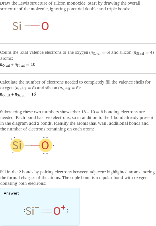 Draw the Lewis structure of silicon monoxide. Start by drawing the overall structure of the molecule, ignoring potential double and triple bonds:  Count the total valence electrons of the oxygen (n_O, val = 6) and silicon (n_Si, val = 4) atoms: n_O, val + n_Si, val = 10 Calculate the number of electrons needed to completely fill the valence shells for oxygen (n_O, full = 8) and silicon (n_Si, full = 8): n_O, full + n_Si, full = 16 Subtracting these two numbers shows that 16 - 10 = 6 bonding electrons are needed. Each bond has two electrons, so in addition to the 1 bond already present in the diagram add 2 bonds. Identify the atoms that want additional bonds and the number of electrons remaining on each atom:  Fill in the 2 bonds by pairing electrons between adjacent highlighted atoms, noting the formal charges of the atoms. The triple bond is a dipolar bond with oxygen donating both electrons: Answer: |   | 