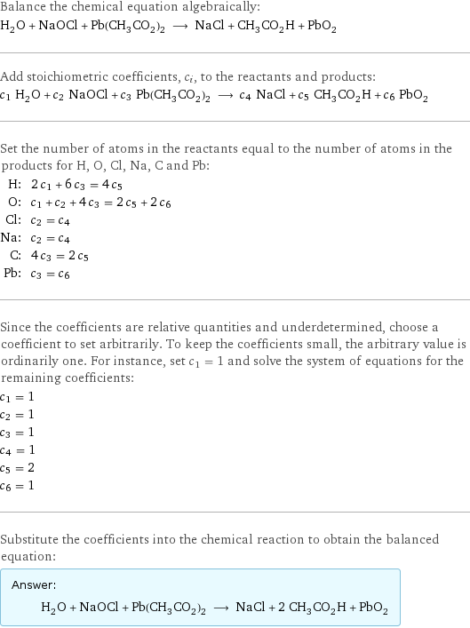 Balance the chemical equation algebraically: H_2O + NaOCl + Pb(CH_3CO_2)_2 ⟶ NaCl + CH_3CO_2H + PbO_2 Add stoichiometric coefficients, c_i, to the reactants and products: c_1 H_2O + c_2 NaOCl + c_3 Pb(CH_3CO_2)_2 ⟶ c_4 NaCl + c_5 CH_3CO_2H + c_6 PbO_2 Set the number of atoms in the reactants equal to the number of atoms in the products for H, O, Cl, Na, C and Pb: H: | 2 c_1 + 6 c_3 = 4 c_5 O: | c_1 + c_2 + 4 c_3 = 2 c_5 + 2 c_6 Cl: | c_2 = c_4 Na: | c_2 = c_4 C: | 4 c_3 = 2 c_5 Pb: | c_3 = c_6 Since the coefficients are relative quantities and underdetermined, choose a coefficient to set arbitrarily. To keep the coefficients small, the arbitrary value is ordinarily one. For instance, set c_1 = 1 and solve the system of equations for the remaining coefficients: c_1 = 1 c_2 = 1 c_3 = 1 c_4 = 1 c_5 = 2 c_6 = 1 Substitute the coefficients into the chemical reaction to obtain the balanced equation: Answer: |   | H_2O + NaOCl + Pb(CH_3CO_2)_2 ⟶ NaCl + 2 CH_3CO_2H + PbO_2