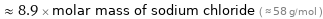  ≈ 8.9 × molar mass of sodium chloride ( ≈ 58 g/mol )