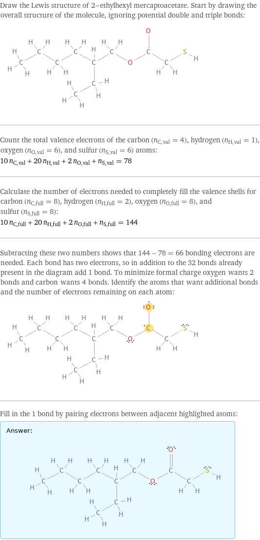 Draw the Lewis structure of 2-ethylhexyl mercaptoacetate. Start by drawing the overall structure of the molecule, ignoring potential double and triple bonds:  Count the total valence electrons of the carbon (n_C, val = 4), hydrogen (n_H, val = 1), oxygen (n_O, val = 6), and sulfur (n_S, val = 6) atoms: 10 n_C, val + 20 n_H, val + 2 n_O, val + n_S, val = 78 Calculate the number of electrons needed to completely fill the valence shells for carbon (n_C, full = 8), hydrogen (n_H, full = 2), oxygen (n_O, full = 8), and sulfur (n_S, full = 8): 10 n_C, full + 20 n_H, full + 2 n_O, full + n_S, full = 144 Subtracting these two numbers shows that 144 - 78 = 66 bonding electrons are needed. Each bond has two electrons, so in addition to the 32 bonds already present in the diagram add 1 bond. To minimize formal charge oxygen wants 2 bonds and carbon wants 4 bonds. Identify the atoms that want additional bonds and the number of electrons remaining on each atom:  Fill in the 1 bond by pairing electrons between adjacent highlighted atoms: Answer: |   | 