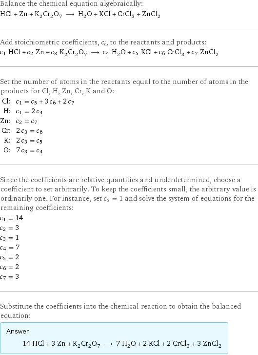 Balance the chemical equation algebraically: HCl + Zn + K_2Cr_2O_7 ⟶ H_2O + KCl + CrCl_3 + ZnCl_2 Add stoichiometric coefficients, c_i, to the reactants and products: c_1 HCl + c_2 Zn + c_3 K_2Cr_2O_7 ⟶ c_4 H_2O + c_5 KCl + c_6 CrCl_3 + c_7 ZnCl_2 Set the number of atoms in the reactants equal to the number of atoms in the products for Cl, H, Zn, Cr, K and O: Cl: | c_1 = c_5 + 3 c_6 + 2 c_7 H: | c_1 = 2 c_4 Zn: | c_2 = c_7 Cr: | 2 c_3 = c_6 K: | 2 c_3 = c_5 O: | 7 c_3 = c_4 Since the coefficients are relative quantities and underdetermined, choose a coefficient to set arbitrarily. To keep the coefficients small, the arbitrary value is ordinarily one. For instance, set c_3 = 1 and solve the system of equations for the remaining coefficients: c_1 = 14 c_2 = 3 c_3 = 1 c_4 = 7 c_5 = 2 c_6 = 2 c_7 = 3 Substitute the coefficients into the chemical reaction to obtain the balanced equation: Answer: |   | 14 HCl + 3 Zn + K_2Cr_2O_7 ⟶ 7 H_2O + 2 KCl + 2 CrCl_3 + 3 ZnCl_2