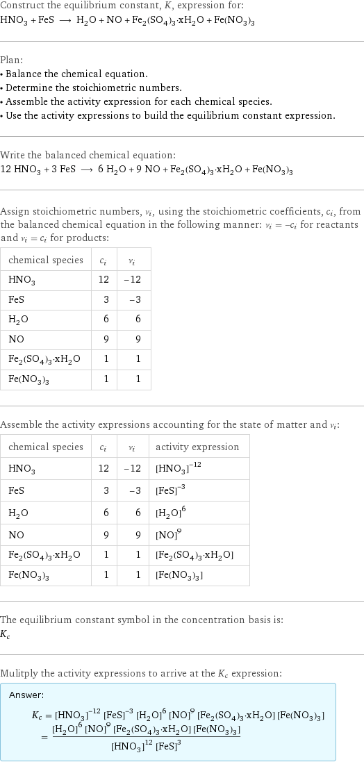 Construct the equilibrium constant, K, expression for: HNO_3 + FeS ⟶ H_2O + NO + Fe_2(SO_4)_3·xH_2O + Fe(NO_3)_3 Plan: • Balance the chemical equation. • Determine the stoichiometric numbers. • Assemble the activity expression for each chemical species. • Use the activity expressions to build the equilibrium constant expression. Write the balanced chemical equation: 12 HNO_3 + 3 FeS ⟶ 6 H_2O + 9 NO + Fe_2(SO_4)_3·xH_2O + Fe(NO_3)_3 Assign stoichiometric numbers, ν_i, using the stoichiometric coefficients, c_i, from the balanced chemical equation in the following manner: ν_i = -c_i for reactants and ν_i = c_i for products: chemical species | c_i | ν_i HNO_3 | 12 | -12 FeS | 3 | -3 H_2O | 6 | 6 NO | 9 | 9 Fe_2(SO_4)_3·xH_2O | 1 | 1 Fe(NO_3)_3 | 1 | 1 Assemble the activity expressions accounting for the state of matter and ν_i: chemical species | c_i | ν_i | activity expression HNO_3 | 12 | -12 | ([HNO3])^(-12) FeS | 3 | -3 | ([FeS])^(-3) H_2O | 6 | 6 | ([H2O])^6 NO | 9 | 9 | ([NO])^9 Fe_2(SO_4)_3·xH_2O | 1 | 1 | [Fe2(SO4)3·xH2O] Fe(NO_3)_3 | 1 | 1 | [Fe(NO3)3] The equilibrium constant symbol in the concentration basis is: K_c Mulitply the activity expressions to arrive at the K_c expression: Answer: |   | K_c = ([HNO3])^(-12) ([FeS])^(-3) ([H2O])^6 ([NO])^9 [Fe2(SO4)3·xH2O] [Fe(NO3)3] = (([H2O])^6 ([NO])^9 [Fe2(SO4)3·xH2O] [Fe(NO3)3])/(([HNO3])^12 ([FeS])^3)