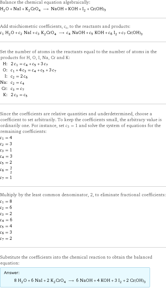 Balance the chemical equation algebraically: H_2O + NaI + K_2CrO_4 ⟶ NaOH + KOH + I_2 + Cr(OH)3 Add stoichiometric coefficients, c_i, to the reactants and products: c_1 H_2O + c_2 NaI + c_3 K_2CrO_4 ⟶ c_4 NaOH + c_5 KOH + c_6 I_2 + c_7 Cr(OH)3 Set the number of atoms in the reactants equal to the number of atoms in the products for H, O, I, Na, Cr and K: H: | 2 c_1 = c_4 + c_5 + 3 c_7 O: | c_1 + 4 c_3 = c_4 + c_5 + 3 c_7 I: | c_2 = 2 c_6 Na: | c_2 = c_4 Cr: | c_3 = c_7 K: | 2 c_3 = c_5 Since the coefficients are relative quantities and underdetermined, choose a coefficient to set arbitrarily. To keep the coefficients small, the arbitrary value is ordinarily one. For instance, set c_3 = 1 and solve the system of equations for the remaining coefficients: c_1 = 4 c_2 = 3 c_3 = 1 c_4 = 3 c_5 = 2 c_6 = 3/2 c_7 = 1 Multiply by the least common denominator, 2, to eliminate fractional coefficients: c_1 = 8 c_2 = 6 c_3 = 2 c_4 = 6 c_5 = 4 c_6 = 3 c_7 = 2 Substitute the coefficients into the chemical reaction to obtain the balanced equation: Answer: |   | 8 H_2O + 6 NaI + 2 K_2CrO_4 ⟶ 6 NaOH + 4 KOH + 3 I_2 + 2 Cr(OH)3