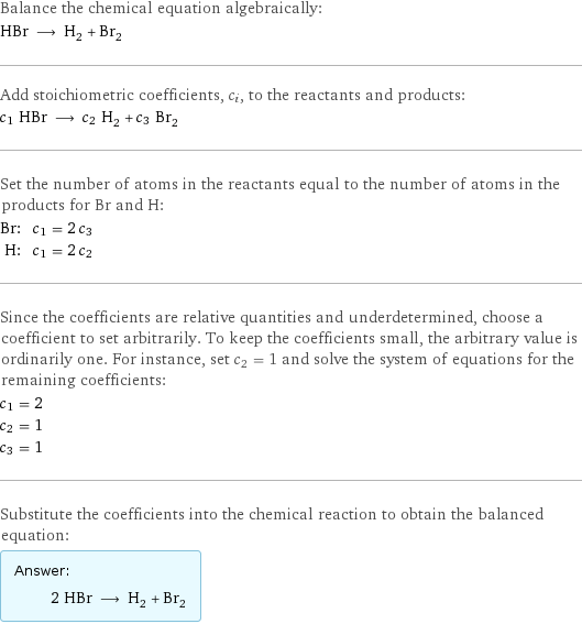 Balance the chemical equation algebraically: HBr ⟶ H_2 + Br_2 Add stoichiometric coefficients, c_i, to the reactants and products: c_1 HBr ⟶ c_2 H_2 + c_3 Br_2 Set the number of atoms in the reactants equal to the number of atoms in the products for Br and H: Br: | c_1 = 2 c_3 H: | c_1 = 2 c_2 Since the coefficients are relative quantities and underdetermined, choose a coefficient to set arbitrarily. To keep the coefficients small, the arbitrary value is ordinarily one. For instance, set c_2 = 1 and solve the system of equations for the remaining coefficients: c_1 = 2 c_2 = 1 c_3 = 1 Substitute the coefficients into the chemical reaction to obtain the balanced equation: Answer: |   | 2 HBr ⟶ H_2 + Br_2