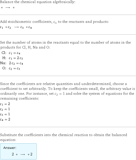 Balance the chemical equation algebraically:  + ⟶ +  Add stoichiometric coefficients, c_i, to the reactants and products: c_1 + c_2 ⟶ c_3 + c_4  Set the number of atoms in the reactants equal to the number of atoms in the products for Cl, H, Na and O: Cl: | c_1 = c_4 H: | c_1 = 2 c_3 Na: | 2 c_2 = c_4 O: | c_2 = c_3 Since the coefficients are relative quantities and underdetermined, choose a coefficient to set arbitrarily. To keep the coefficients small, the arbitrary value is ordinarily one. For instance, set c_2 = 1 and solve the system of equations for the remaining coefficients: c_1 = 2 c_2 = 1 c_3 = 1 c_4 = 2 Substitute the coefficients into the chemical reaction to obtain the balanced equation: Answer: |   | 2 + ⟶ + 2 