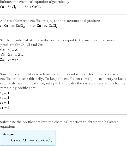 Balance the chemical equation algebraically: Ca + ZnCl_2 ⟶ Zn + CaCl_2 Add stoichiometric coefficients, c_i, to the reactants and products: c_1 Ca + c_2 ZnCl_2 ⟶ c_3 Zn + c_4 CaCl_2 Set the number of atoms in the reactants equal to the number of atoms in the products for Ca, Cl and Zn: Ca: | c_1 = c_4 Cl: | 2 c_2 = 2 c_4 Zn: | c_2 = c_3 Since the coefficients are relative quantities and underdetermined, choose a coefficient to set arbitrarily. To keep the coefficients small, the arbitrary value is ordinarily one. For instance, set c_1 = 1 and solve the system of equations for the remaining coefficients: c_1 = 1 c_2 = 1 c_3 = 1 c_4 = 1 Substitute the coefficients into the chemical reaction to obtain the balanced equation: Answer: |   | Ca + ZnCl_2 ⟶ Zn + CaCl_2