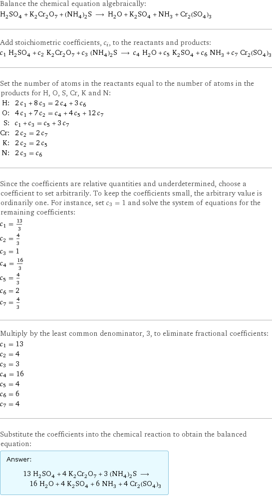 Balance the chemical equation algebraically: H_2SO_4 + K_2Cr_2O_7 + (NH_4)_2S ⟶ H_2O + K_2SO_4 + NH_3 + Cr_2(SO_4)_3 Add stoichiometric coefficients, c_i, to the reactants and products: c_1 H_2SO_4 + c_2 K_2Cr_2O_7 + c_3 (NH_4)_2S ⟶ c_4 H_2O + c_5 K_2SO_4 + c_6 NH_3 + c_7 Cr_2(SO_4)_3 Set the number of atoms in the reactants equal to the number of atoms in the products for H, O, S, Cr, K and N: H: | 2 c_1 + 8 c_3 = 2 c_4 + 3 c_6 O: | 4 c_1 + 7 c_2 = c_4 + 4 c_5 + 12 c_7 S: | c_1 + c_3 = c_5 + 3 c_7 Cr: | 2 c_2 = 2 c_7 K: | 2 c_2 = 2 c_5 N: | 2 c_3 = c_6 Since the coefficients are relative quantities and underdetermined, choose a coefficient to set arbitrarily. To keep the coefficients small, the arbitrary value is ordinarily one. For instance, set c_3 = 1 and solve the system of equations for the remaining coefficients: c_1 = 13/3 c_2 = 4/3 c_3 = 1 c_4 = 16/3 c_5 = 4/3 c_6 = 2 c_7 = 4/3 Multiply by the least common denominator, 3, to eliminate fractional coefficients: c_1 = 13 c_2 = 4 c_3 = 3 c_4 = 16 c_5 = 4 c_6 = 6 c_7 = 4 Substitute the coefficients into the chemical reaction to obtain the balanced equation: Answer: |   | 13 H_2SO_4 + 4 K_2Cr_2O_7 + 3 (NH_4)_2S ⟶ 16 H_2O + 4 K_2SO_4 + 6 NH_3 + 4 Cr_2(SO_4)_3