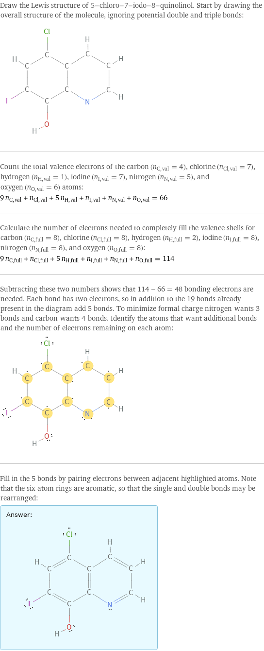 Draw the Lewis structure of 5-chloro-7-iodo-8-quinolinol. Start by drawing the overall structure of the molecule, ignoring potential double and triple bonds:  Count the total valence electrons of the carbon (n_C, val = 4), chlorine (n_Cl, val = 7), hydrogen (n_H, val = 1), iodine (n_I, val = 7), nitrogen (n_N, val = 5), and oxygen (n_O, val = 6) atoms: 9 n_C, val + n_Cl, val + 5 n_H, val + n_I, val + n_N, val + n_O, val = 66 Calculate the number of electrons needed to completely fill the valence shells for carbon (n_C, full = 8), chlorine (n_Cl, full = 8), hydrogen (n_H, full = 2), iodine (n_I, full = 8), nitrogen (n_N, full = 8), and oxygen (n_O, full = 8): 9 n_C, full + n_Cl, full + 5 n_H, full + n_I, full + n_N, full + n_O, full = 114 Subtracting these two numbers shows that 114 - 66 = 48 bonding electrons are needed. Each bond has two electrons, so in addition to the 19 bonds already present in the diagram add 5 bonds. To minimize formal charge nitrogen wants 3 bonds and carbon wants 4 bonds. Identify the atoms that want additional bonds and the number of electrons remaining on each atom:  Fill in the 5 bonds by pairing electrons between adjacent highlighted atoms. Note that the six atom rings are aromatic, so that the single and double bonds may be rearranged: Answer: |   | 