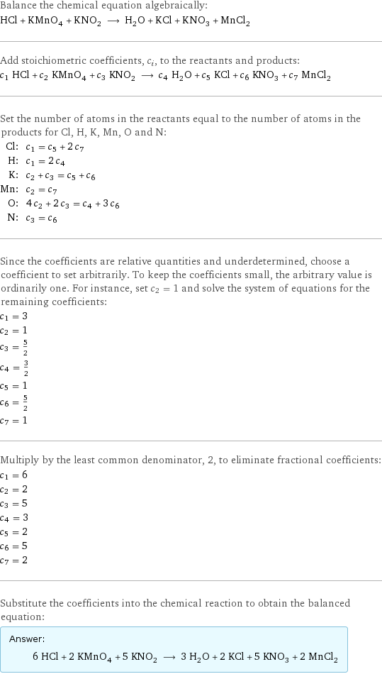 Balance the chemical equation algebraically: HCl + KMnO_4 + KNO_2 ⟶ H_2O + KCl + KNO_3 + MnCl_2 Add stoichiometric coefficients, c_i, to the reactants and products: c_1 HCl + c_2 KMnO_4 + c_3 KNO_2 ⟶ c_4 H_2O + c_5 KCl + c_6 KNO_3 + c_7 MnCl_2 Set the number of atoms in the reactants equal to the number of atoms in the products for Cl, H, K, Mn, O and N: Cl: | c_1 = c_5 + 2 c_7 H: | c_1 = 2 c_4 K: | c_2 + c_3 = c_5 + c_6 Mn: | c_2 = c_7 O: | 4 c_2 + 2 c_3 = c_4 + 3 c_6 N: | c_3 = c_6 Since the coefficients are relative quantities and underdetermined, choose a coefficient to set arbitrarily. To keep the coefficients small, the arbitrary value is ordinarily one. For instance, set c_2 = 1 and solve the system of equations for the remaining coefficients: c_1 = 3 c_2 = 1 c_3 = 5/2 c_4 = 3/2 c_5 = 1 c_6 = 5/2 c_7 = 1 Multiply by the least common denominator, 2, to eliminate fractional coefficients: c_1 = 6 c_2 = 2 c_3 = 5 c_4 = 3 c_5 = 2 c_6 = 5 c_7 = 2 Substitute the coefficients into the chemical reaction to obtain the balanced equation: Answer: |   | 6 HCl + 2 KMnO_4 + 5 KNO_2 ⟶ 3 H_2O + 2 KCl + 5 KNO_3 + 2 MnCl_2