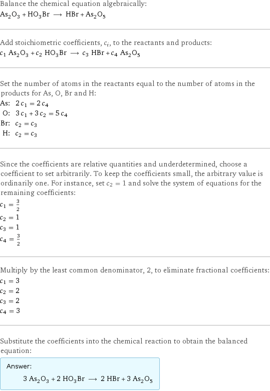 Balance the chemical equation algebraically: As_2O_3 + HO_3Br ⟶ HBr + As_2O_5 Add stoichiometric coefficients, c_i, to the reactants and products: c_1 As_2O_3 + c_2 HO_3Br ⟶ c_3 HBr + c_4 As_2O_5 Set the number of atoms in the reactants equal to the number of atoms in the products for As, O, Br and H: As: | 2 c_1 = 2 c_4 O: | 3 c_1 + 3 c_2 = 5 c_4 Br: | c_2 = c_3 H: | c_2 = c_3 Since the coefficients are relative quantities and underdetermined, choose a coefficient to set arbitrarily. To keep the coefficients small, the arbitrary value is ordinarily one. For instance, set c_2 = 1 and solve the system of equations for the remaining coefficients: c_1 = 3/2 c_2 = 1 c_3 = 1 c_4 = 3/2 Multiply by the least common denominator, 2, to eliminate fractional coefficients: c_1 = 3 c_2 = 2 c_3 = 2 c_4 = 3 Substitute the coefficients into the chemical reaction to obtain the balanced equation: Answer: |   | 3 As_2O_3 + 2 HO_3Br ⟶ 2 HBr + 3 As_2O_5