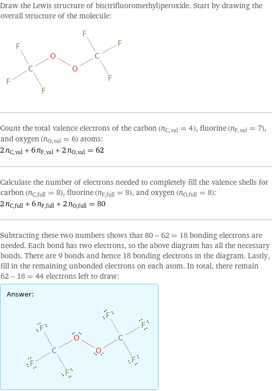 Draw the Lewis structure of bis(trifluoromethyl)peroxide. Start by drawing the overall structure of the molecule:  Count the total valence electrons of the carbon (n_C, val = 4), fluorine (n_F, val = 7), and oxygen (n_O, val = 6) atoms: 2 n_C, val + 6 n_F, val + 2 n_O, val = 62 Calculate the number of electrons needed to completely fill the valence shells for carbon (n_C, full = 8), fluorine (n_F, full = 8), and oxygen (n_O, full = 8): 2 n_C, full + 6 n_F, full + 2 n_O, full = 80 Subtracting these two numbers shows that 80 - 62 = 18 bonding electrons are needed. Each bond has two electrons, so the above diagram has all the necessary bonds. There are 9 bonds and hence 18 bonding electrons in the diagram. Lastly, fill in the remaining unbonded electrons on each atom. In total, there remain 62 - 18 = 44 electrons left to draw: Answer: |   | 