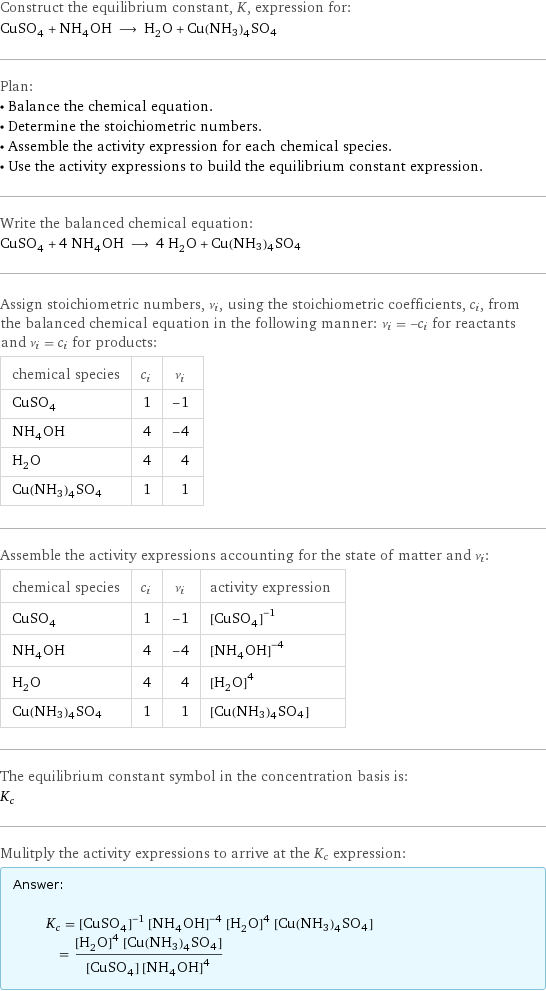 Construct the equilibrium constant, K, expression for: CuSO_4 + NH_4OH ⟶ H_2O + Cu(NH3)4SO4 Plan: • Balance the chemical equation. • Determine the stoichiometric numbers. • Assemble the activity expression for each chemical species. • Use the activity expressions to build the equilibrium constant expression. Write the balanced chemical equation: CuSO_4 + 4 NH_4OH ⟶ 4 H_2O + Cu(NH3)4SO4 Assign stoichiometric numbers, ν_i, using the stoichiometric coefficients, c_i, from the balanced chemical equation in the following manner: ν_i = -c_i for reactants and ν_i = c_i for products: chemical species | c_i | ν_i CuSO_4 | 1 | -1 NH_4OH | 4 | -4 H_2O | 4 | 4 Cu(NH3)4SO4 | 1 | 1 Assemble the activity expressions accounting for the state of matter and ν_i: chemical species | c_i | ν_i | activity expression CuSO_4 | 1 | -1 | ([CuSO4])^(-1) NH_4OH | 4 | -4 | ([NH4OH])^(-4) H_2O | 4 | 4 | ([H2O])^4 Cu(NH3)4SO4 | 1 | 1 | [Cu(NH3)4SO4] The equilibrium constant symbol in the concentration basis is: K_c Mulitply the activity expressions to arrive at the K_c expression: Answer: |   | K_c = ([CuSO4])^(-1) ([NH4OH])^(-4) ([H2O])^4 [Cu(NH3)4SO4] = (([H2O])^4 [Cu(NH3)4SO4])/([CuSO4] ([NH4OH])^4)