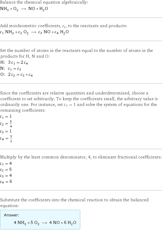 Balance the chemical equation algebraically: NH_3 + O_2 ⟶ NO + H_2O Add stoichiometric coefficients, c_i, to the reactants and products: c_1 NH_3 + c_2 O_2 ⟶ c_3 NO + c_4 H_2O Set the number of atoms in the reactants equal to the number of atoms in the products for H, N and O: H: | 3 c_1 = 2 c_4 N: | c_1 = c_3 O: | 2 c_2 = c_3 + c_4 Since the coefficients are relative quantities and underdetermined, choose a coefficient to set arbitrarily. To keep the coefficients small, the arbitrary value is ordinarily one. For instance, set c_1 = 1 and solve the system of equations for the remaining coefficients: c_1 = 1 c_2 = 5/4 c_3 = 1 c_4 = 3/2 Multiply by the least common denominator, 4, to eliminate fractional coefficients: c_1 = 4 c_2 = 5 c_3 = 4 c_4 = 6 Substitute the coefficients into the chemical reaction to obtain the balanced equation: Answer: |   | 4 NH_3 + 5 O_2 ⟶ 4 NO + 6 H_2O