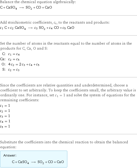 Balance the chemical equation algebraically: C + CaSO_4 ⟶ SO_2 + CO + CaO Add stoichiometric coefficients, c_i, to the reactants and products: c_1 C + c_2 CaSO_4 ⟶ c_3 SO_2 + c_4 CO + c_5 CaO Set the number of atoms in the reactants equal to the number of atoms in the products for C, Ca, O and S: C: | c_1 = c_4 Ca: | c_2 = c_5 O: | 4 c_2 = 2 c_3 + c_4 + c_5 S: | c_2 = c_3 Since the coefficients are relative quantities and underdetermined, choose a coefficient to set arbitrarily. To keep the coefficients small, the arbitrary value is ordinarily one. For instance, set c_1 = 1 and solve the system of equations for the remaining coefficients: c_1 = 1 c_2 = 1 c_3 = 1 c_4 = 1 c_5 = 1 Substitute the coefficients into the chemical reaction to obtain the balanced equation: Answer: |   | C + CaSO_4 ⟶ SO_2 + CO + CaO