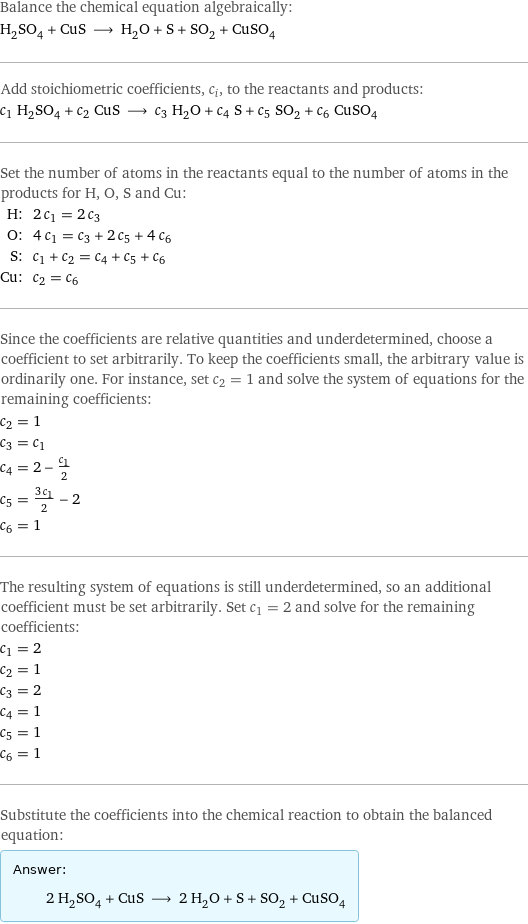 Balance the chemical equation algebraically: H_2SO_4 + CuS ⟶ H_2O + S + SO_2 + CuSO_4 Add stoichiometric coefficients, c_i, to the reactants and products: c_1 H_2SO_4 + c_2 CuS ⟶ c_3 H_2O + c_4 S + c_5 SO_2 + c_6 CuSO_4 Set the number of atoms in the reactants equal to the number of atoms in the products for H, O, S and Cu: H: | 2 c_1 = 2 c_3 O: | 4 c_1 = c_3 + 2 c_5 + 4 c_6 S: | c_1 + c_2 = c_4 + c_5 + c_6 Cu: | c_2 = c_6 Since the coefficients are relative quantities and underdetermined, choose a coefficient to set arbitrarily. To keep the coefficients small, the arbitrary value is ordinarily one. For instance, set c_2 = 1 and solve the system of equations for the remaining coefficients: c_2 = 1 c_3 = c_1 c_4 = 2 - c_1/2 c_5 = (3 c_1)/2 - 2 c_6 = 1 The resulting system of equations is still underdetermined, so an additional coefficient must be set arbitrarily. Set c_1 = 2 and solve for the remaining coefficients: c_1 = 2 c_2 = 1 c_3 = 2 c_4 = 1 c_5 = 1 c_6 = 1 Substitute the coefficients into the chemical reaction to obtain the balanced equation: Answer: |   | 2 H_2SO_4 + CuS ⟶ 2 H_2O + S + SO_2 + CuSO_4