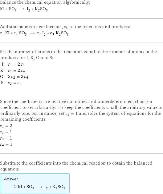 Balance the chemical equation algebraically: KI + SO_3 ⟶ I_2 + K_2SO_3 Add stoichiometric coefficients, c_i, to the reactants and products: c_1 KI + c_2 SO_3 ⟶ c_3 I_2 + c_4 K_2SO_3 Set the number of atoms in the reactants equal to the number of atoms in the products for I, K, O and S: I: | c_1 = 2 c_3 K: | c_1 = 2 c_4 O: | 3 c_2 = 3 c_4 S: | c_2 = c_4 Since the coefficients are relative quantities and underdetermined, choose a coefficient to set arbitrarily. To keep the coefficients small, the arbitrary value is ordinarily one. For instance, set c_2 = 1 and solve the system of equations for the remaining coefficients: c_1 = 2 c_2 = 1 c_3 = 1 c_4 = 1 Substitute the coefficients into the chemical reaction to obtain the balanced equation: Answer: |   | 2 KI + SO_3 ⟶ I_2 + K_2SO_3