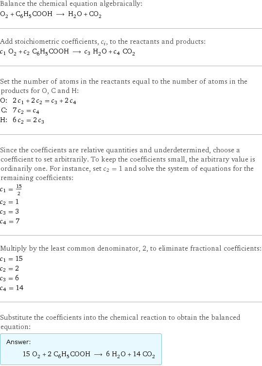 Balance the chemical equation algebraically: O_2 + C_6H_5COOH ⟶ H_2O + CO_2 Add stoichiometric coefficients, c_i, to the reactants and products: c_1 O_2 + c_2 C_6H_5COOH ⟶ c_3 H_2O + c_4 CO_2 Set the number of atoms in the reactants equal to the number of atoms in the products for O, C and H: O: | 2 c_1 + 2 c_2 = c_3 + 2 c_4 C: | 7 c_2 = c_4 H: | 6 c_2 = 2 c_3 Since the coefficients are relative quantities and underdetermined, choose a coefficient to set arbitrarily. To keep the coefficients small, the arbitrary value is ordinarily one. For instance, set c_2 = 1 and solve the system of equations for the remaining coefficients: c_1 = 15/2 c_2 = 1 c_3 = 3 c_4 = 7 Multiply by the least common denominator, 2, to eliminate fractional coefficients: c_1 = 15 c_2 = 2 c_3 = 6 c_4 = 14 Substitute the coefficients into the chemical reaction to obtain the balanced equation: Answer: |   | 15 O_2 + 2 C_6H_5COOH ⟶ 6 H_2O + 14 CO_2