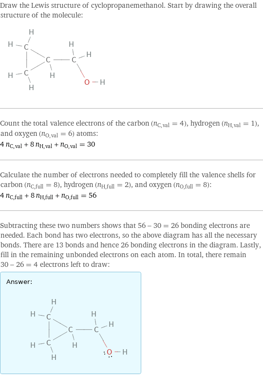 Draw the Lewis structure of cyclopropanemethanol. Start by drawing the overall structure of the molecule:  Count the total valence electrons of the carbon (n_C, val = 4), hydrogen (n_H, val = 1), and oxygen (n_O, val = 6) atoms: 4 n_C, val + 8 n_H, val + n_O, val = 30 Calculate the number of electrons needed to completely fill the valence shells for carbon (n_C, full = 8), hydrogen (n_H, full = 2), and oxygen (n_O, full = 8): 4 n_C, full + 8 n_H, full + n_O, full = 56 Subtracting these two numbers shows that 56 - 30 = 26 bonding electrons are needed. Each bond has two electrons, so the above diagram has all the necessary bonds. There are 13 bonds and hence 26 bonding electrons in the diagram. Lastly, fill in the remaining unbonded electrons on each atom. In total, there remain 30 - 26 = 4 electrons left to draw: Answer: |   | 