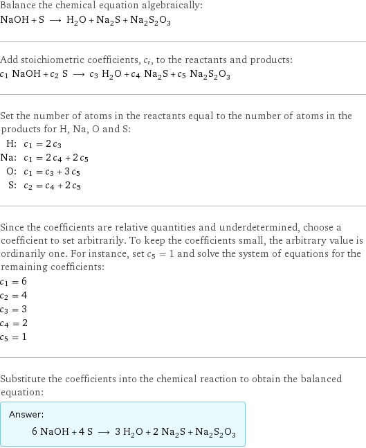 Balance the chemical equation algebraically: NaOH + S ⟶ H_2O + Na_2S + Na_2S_2O_3 Add stoichiometric coefficients, c_i, to the reactants and products: c_1 NaOH + c_2 S ⟶ c_3 H_2O + c_4 Na_2S + c_5 Na_2S_2O_3 Set the number of atoms in the reactants equal to the number of atoms in the products for H, Na, O and S: H: | c_1 = 2 c_3 Na: | c_1 = 2 c_4 + 2 c_5 O: | c_1 = c_3 + 3 c_5 S: | c_2 = c_4 + 2 c_5 Since the coefficients are relative quantities and underdetermined, choose a coefficient to set arbitrarily. To keep the coefficients small, the arbitrary value is ordinarily one. For instance, set c_5 = 1 and solve the system of equations for the remaining coefficients: c_1 = 6 c_2 = 4 c_3 = 3 c_4 = 2 c_5 = 1 Substitute the coefficients into the chemical reaction to obtain the balanced equation: Answer: |   | 6 NaOH + 4 S ⟶ 3 H_2O + 2 Na_2S + Na_2S_2O_3