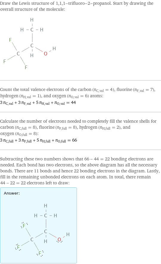 Draw the Lewis structure of 1, 1, 1-trifluoro-2-propanol. Start by drawing the overall structure of the molecule:  Count the total valence electrons of the carbon (n_C, val = 4), fluorine (n_F, val = 7), hydrogen (n_H, val = 1), and oxygen (n_O, val = 6) atoms: 3 n_C, val + 3 n_F, val + 5 n_H, val + n_O, val = 44 Calculate the number of electrons needed to completely fill the valence shells for carbon (n_C, full = 8), fluorine (n_F, full = 8), hydrogen (n_H, full = 2), and oxygen (n_O, full = 8): 3 n_C, full + 3 n_F, full + 5 n_H, full + n_O, full = 66 Subtracting these two numbers shows that 66 - 44 = 22 bonding electrons are needed. Each bond has two electrons, so the above diagram has all the necessary bonds. There are 11 bonds and hence 22 bonding electrons in the diagram. Lastly, fill in the remaining unbonded electrons on each atom. In total, there remain 44 - 22 = 22 electrons left to draw: Answer: |   | 