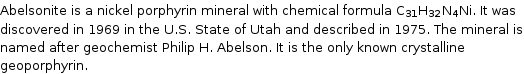 Abelsonite is a nickel porphyrin mineral with chemical formula C_31H_32N_4Ni. It was discovered in 1969 in the U.S. State of Utah and described in 1975. The mineral is named after geochemist Philip H. Abelson. It is the only known crystalline geoporphyrin.