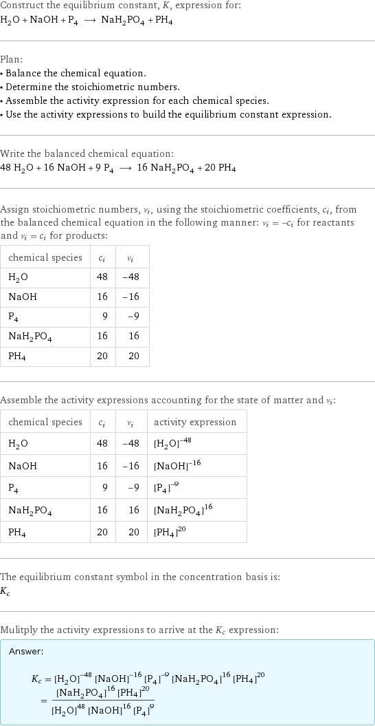 Construct the equilibrium constant, K, expression for: H_2O + NaOH + P_4 ⟶ NaH_2PO_4 + PH4 Plan: • Balance the chemical equation. • Determine the stoichiometric numbers. • Assemble the activity expression for each chemical species. • Use the activity expressions to build the equilibrium constant expression. Write the balanced chemical equation: 48 H_2O + 16 NaOH + 9 P_4 ⟶ 16 NaH_2PO_4 + 20 PH4 Assign stoichiometric numbers, ν_i, using the stoichiometric coefficients, c_i, from the balanced chemical equation in the following manner: ν_i = -c_i for reactants and ν_i = c_i for products: chemical species | c_i | ν_i H_2O | 48 | -48 NaOH | 16 | -16 P_4 | 9 | -9 NaH_2PO_4 | 16 | 16 PH4 | 20 | 20 Assemble the activity expressions accounting for the state of matter and ν_i: chemical species | c_i | ν_i | activity expression H_2O | 48 | -48 | ([H2O])^(-48) NaOH | 16 | -16 | ([NaOH])^(-16) P_4 | 9 | -9 | ([P4])^(-9) NaH_2PO_4 | 16 | 16 | ([NaH2PO4])^16 PH4 | 20 | 20 | ([PH4])^20 The equilibrium constant symbol in the concentration basis is: K_c Mulitply the activity expressions to arrive at the K_c expression: Answer: |   | K_c = ([H2O])^(-48) ([NaOH])^(-16) ([P4])^(-9) ([NaH2PO4])^16 ([PH4])^20 = (([NaH2PO4])^16 ([PH4])^20)/(([H2O])^48 ([NaOH])^16 ([P4])^9)