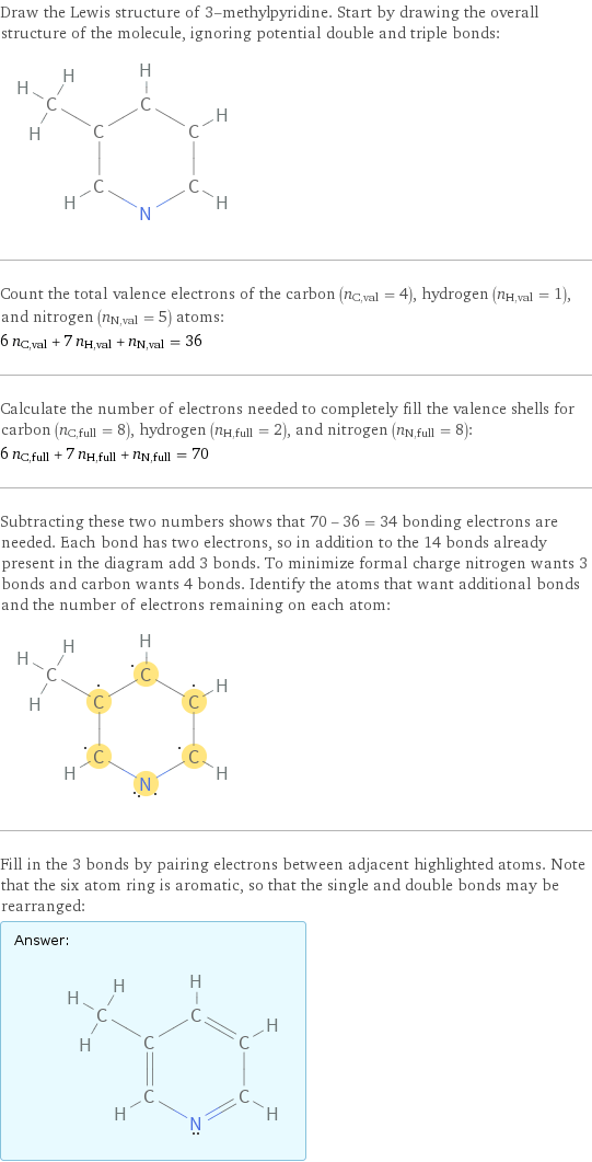 Draw the Lewis structure of 3-methylpyridine. Start by drawing the overall structure of the molecule, ignoring potential double and triple bonds:  Count the total valence electrons of the carbon (n_C, val = 4), hydrogen (n_H, val = 1), and nitrogen (n_N, val = 5) atoms: 6 n_C, val + 7 n_H, val + n_N, val = 36 Calculate the number of electrons needed to completely fill the valence shells for carbon (n_C, full = 8), hydrogen (n_H, full = 2), and nitrogen (n_N, full = 8): 6 n_C, full + 7 n_H, full + n_N, full = 70 Subtracting these two numbers shows that 70 - 36 = 34 bonding electrons are needed. Each bond has two electrons, so in addition to the 14 bonds already present in the diagram add 3 bonds. To minimize formal charge nitrogen wants 3 bonds and carbon wants 4 bonds. Identify the atoms that want additional bonds and the number of electrons remaining on each atom:  Fill in the 3 bonds by pairing electrons between adjacent highlighted atoms. Note that the six atom ring is aromatic, so that the single and double bonds may be rearranged: Answer: |   | 