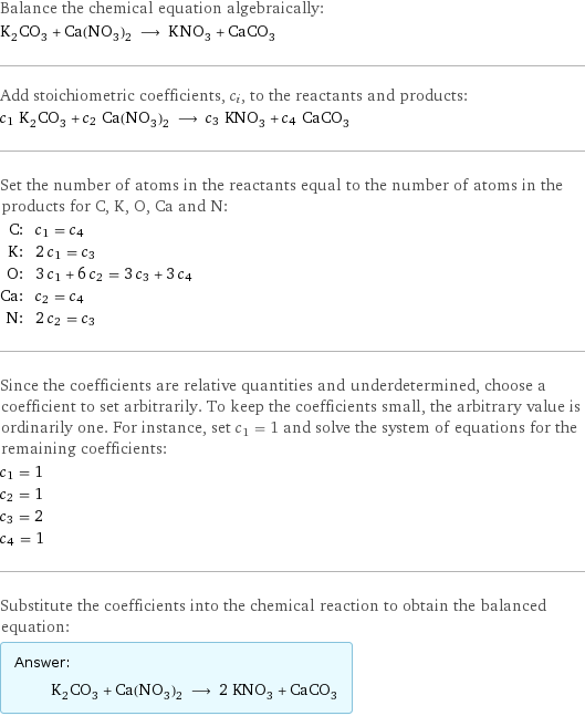 Balance the chemical equation algebraically: K_2CO_3 + Ca(NO_3)_2 ⟶ KNO_3 + CaCO_3 Add stoichiometric coefficients, c_i, to the reactants and products: c_1 K_2CO_3 + c_2 Ca(NO_3)_2 ⟶ c_3 KNO_3 + c_4 CaCO_3 Set the number of atoms in the reactants equal to the number of atoms in the products for C, K, O, Ca and N: C: | c_1 = c_4 K: | 2 c_1 = c_3 O: | 3 c_1 + 6 c_2 = 3 c_3 + 3 c_4 Ca: | c_2 = c_4 N: | 2 c_2 = c_3 Since the coefficients are relative quantities and underdetermined, choose a coefficient to set arbitrarily. To keep the coefficients small, the arbitrary value is ordinarily one. For instance, set c_1 = 1 and solve the system of equations for the remaining coefficients: c_1 = 1 c_2 = 1 c_3 = 2 c_4 = 1 Substitute the coefficients into the chemical reaction to obtain the balanced equation: Answer: |   | K_2CO_3 + Ca(NO_3)_2 ⟶ 2 KNO_3 + CaCO_3