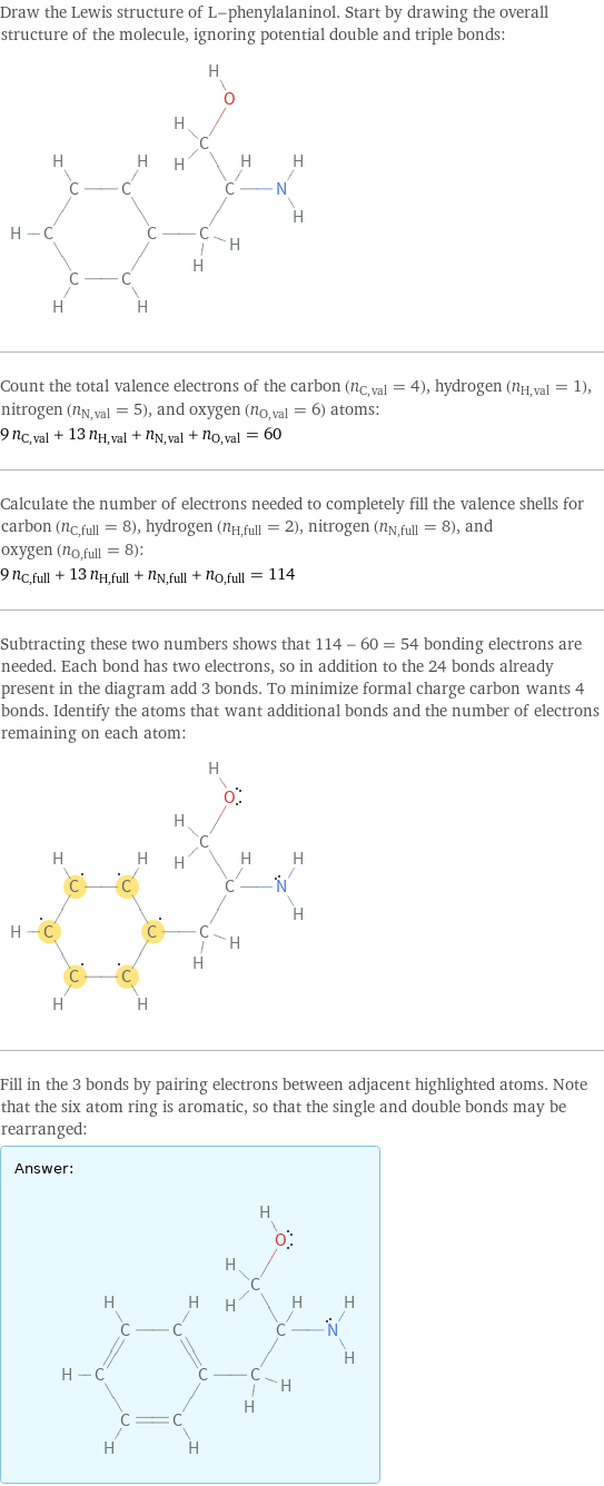 Draw the Lewis structure of L-phenylalaninol. Start by drawing the overall structure of the molecule, ignoring potential double and triple bonds:  Count the total valence electrons of the carbon (n_C, val = 4), hydrogen (n_H, val = 1), nitrogen (n_N, val = 5), and oxygen (n_O, val = 6) atoms: 9 n_C, val + 13 n_H, val + n_N, val + n_O, val = 60 Calculate the number of electrons needed to completely fill the valence shells for carbon (n_C, full = 8), hydrogen (n_H, full = 2), nitrogen (n_N, full = 8), and oxygen (n_O, full = 8): 9 n_C, full + 13 n_H, full + n_N, full + n_O, full = 114 Subtracting these two numbers shows that 114 - 60 = 54 bonding electrons are needed. Each bond has two electrons, so in addition to the 24 bonds already present in the diagram add 3 bonds. To minimize formal charge carbon wants 4 bonds. Identify the atoms that want additional bonds and the number of electrons remaining on each atom:  Fill in the 3 bonds by pairing electrons between adjacent highlighted atoms. Note that the six atom ring is aromatic, so that the single and double bonds may be rearranged: Answer: |   | 