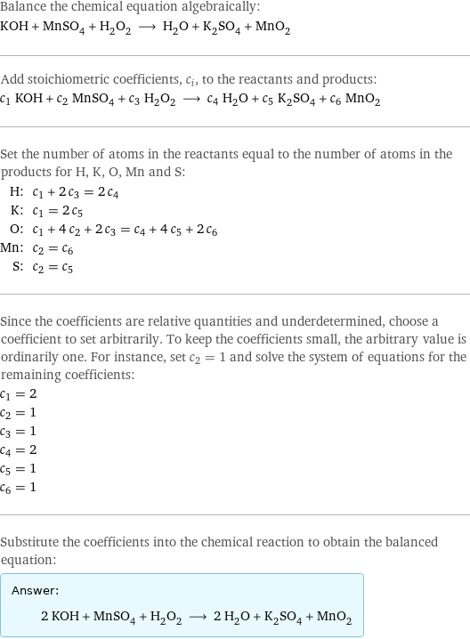 Balance the chemical equation algebraically: KOH + MnSO_4 + H_2O_2 ⟶ H_2O + K_2SO_4 + MnO_2 Add stoichiometric coefficients, c_i, to the reactants and products: c_1 KOH + c_2 MnSO_4 + c_3 H_2O_2 ⟶ c_4 H_2O + c_5 K_2SO_4 + c_6 MnO_2 Set the number of atoms in the reactants equal to the number of atoms in the products for H, K, O, Mn and S: H: | c_1 + 2 c_3 = 2 c_4 K: | c_1 = 2 c_5 O: | c_1 + 4 c_2 + 2 c_3 = c_4 + 4 c_5 + 2 c_6 Mn: | c_2 = c_6 S: | c_2 = c_5 Since the coefficients are relative quantities and underdetermined, choose a coefficient to set arbitrarily. To keep the coefficients small, the arbitrary value is ordinarily one. For instance, set c_2 = 1 and solve the system of equations for the remaining coefficients: c_1 = 2 c_2 = 1 c_3 = 1 c_4 = 2 c_5 = 1 c_6 = 1 Substitute the coefficients into the chemical reaction to obtain the balanced equation: Answer: |   | 2 KOH + MnSO_4 + H_2O_2 ⟶ 2 H_2O + K_2SO_4 + MnO_2