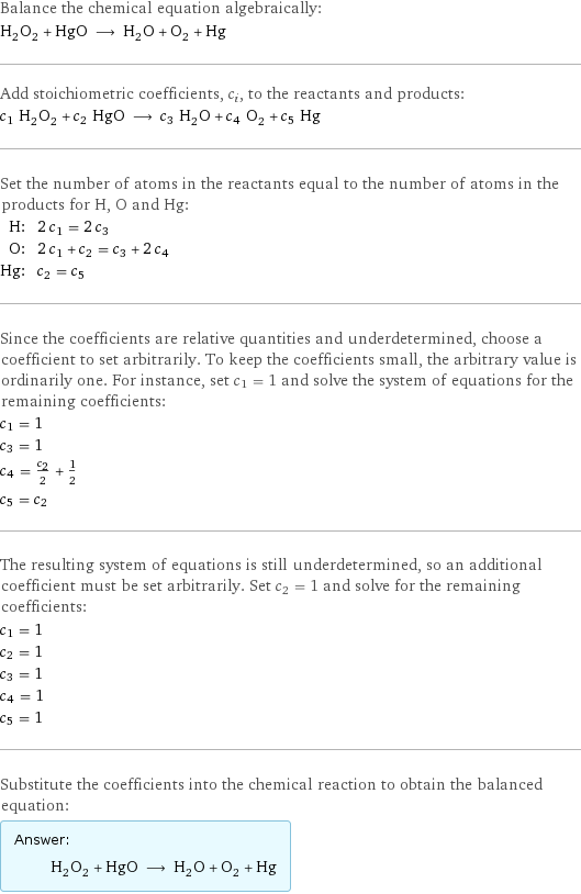 Balance the chemical equation algebraically: H_2O_2 + HgO ⟶ H_2O + O_2 + Hg Add stoichiometric coefficients, c_i, to the reactants and products: c_1 H_2O_2 + c_2 HgO ⟶ c_3 H_2O + c_4 O_2 + c_5 Hg Set the number of atoms in the reactants equal to the number of atoms in the products for H, O and Hg: H: | 2 c_1 = 2 c_3 O: | 2 c_1 + c_2 = c_3 + 2 c_4 Hg: | c_2 = c_5 Since the coefficients are relative quantities and underdetermined, choose a coefficient to set arbitrarily. To keep the coefficients small, the arbitrary value is ordinarily one. For instance, set c_1 = 1 and solve the system of equations for the remaining coefficients: c_1 = 1 c_3 = 1 c_4 = c_2/2 + 1/2 c_5 = c_2 The resulting system of equations is still underdetermined, so an additional coefficient must be set arbitrarily. Set c_2 = 1 and solve for the remaining coefficients: c_1 = 1 c_2 = 1 c_3 = 1 c_4 = 1 c_5 = 1 Substitute the coefficients into the chemical reaction to obtain the balanced equation: Answer: |   | H_2O_2 + HgO ⟶ H_2O + O_2 + Hg