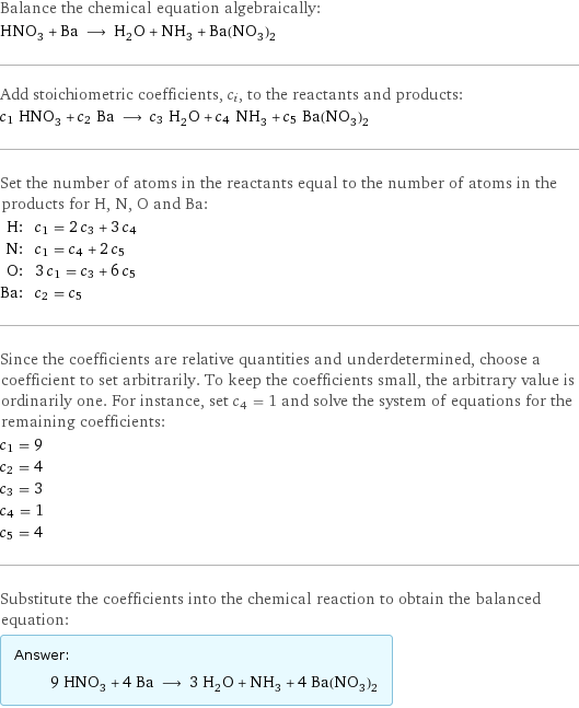 Balance the chemical equation algebraically: HNO_3 + Ba ⟶ H_2O + NH_3 + Ba(NO_3)_2 Add stoichiometric coefficients, c_i, to the reactants and products: c_1 HNO_3 + c_2 Ba ⟶ c_3 H_2O + c_4 NH_3 + c_5 Ba(NO_3)_2 Set the number of atoms in the reactants equal to the number of atoms in the products for H, N, O and Ba: H: | c_1 = 2 c_3 + 3 c_4 N: | c_1 = c_4 + 2 c_5 O: | 3 c_1 = c_3 + 6 c_5 Ba: | c_2 = c_5 Since the coefficients are relative quantities and underdetermined, choose a coefficient to set arbitrarily. To keep the coefficients small, the arbitrary value is ordinarily one. For instance, set c_4 = 1 and solve the system of equations for the remaining coefficients: c_1 = 9 c_2 = 4 c_3 = 3 c_4 = 1 c_5 = 4 Substitute the coefficients into the chemical reaction to obtain the balanced equation: Answer: |   | 9 HNO_3 + 4 Ba ⟶ 3 H_2O + NH_3 + 4 Ba(NO_3)_2