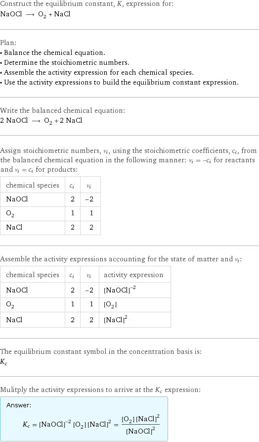 Construct the equilibrium constant, K, expression for: NaOCl ⟶ O_2 + NaCl Plan: • Balance the chemical equation. • Determine the stoichiometric numbers. • Assemble the activity expression for each chemical species. • Use the activity expressions to build the equilibrium constant expression. Write the balanced chemical equation: 2 NaOCl ⟶ O_2 + 2 NaCl Assign stoichiometric numbers, ν_i, using the stoichiometric coefficients, c_i, from the balanced chemical equation in the following manner: ν_i = -c_i for reactants and ν_i = c_i for products: chemical species | c_i | ν_i NaOCl | 2 | -2 O_2 | 1 | 1 NaCl | 2 | 2 Assemble the activity expressions accounting for the state of matter and ν_i: chemical species | c_i | ν_i | activity expression NaOCl | 2 | -2 | ([NaOCl])^(-2) O_2 | 1 | 1 | [O2] NaCl | 2 | 2 | ([NaCl])^2 The equilibrium constant symbol in the concentration basis is: K_c Mulitply the activity expressions to arrive at the K_c expression: Answer: |   | K_c = ([NaOCl])^(-2) [O2] ([NaCl])^2 = ([O2] ([NaCl])^2)/([NaOCl])^2