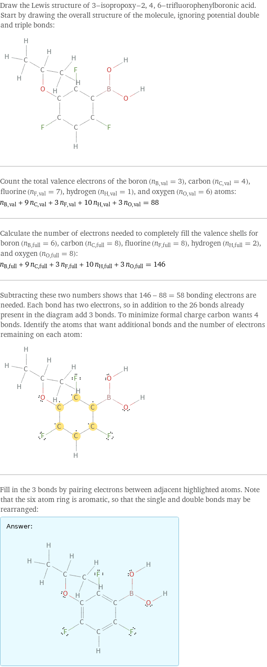 Draw the Lewis structure of 3-isopropoxy-2, 4, 6-trifluorophenylboronic acid. Start by drawing the overall structure of the molecule, ignoring potential double and triple bonds:  Count the total valence electrons of the boron (n_B, val = 3), carbon (n_C, val = 4), fluorine (n_F, val = 7), hydrogen (n_H, val = 1), and oxygen (n_O, val = 6) atoms: n_B, val + 9 n_C, val + 3 n_F, val + 10 n_H, val + 3 n_O, val = 88 Calculate the number of electrons needed to completely fill the valence shells for boron (n_B, full = 6), carbon (n_C, full = 8), fluorine (n_F, full = 8), hydrogen (n_H, full = 2), and oxygen (n_O, full = 8): n_B, full + 9 n_C, full + 3 n_F, full + 10 n_H, full + 3 n_O, full = 146 Subtracting these two numbers shows that 146 - 88 = 58 bonding electrons are needed. Each bond has two electrons, so in addition to the 26 bonds already present in the diagram add 3 bonds. To minimize formal charge carbon wants 4 bonds. Identify the atoms that want additional bonds and the number of electrons remaining on each atom:  Fill in the 3 bonds by pairing electrons between adjacent highlighted atoms. Note that the six atom ring is aromatic, so that the single and double bonds may be rearranged: Answer: |   | 