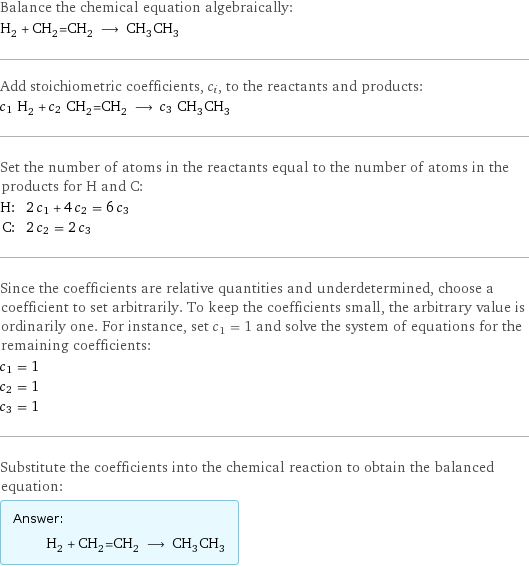 Balance the chemical equation algebraically: H_2 + CH_2=CH_2 ⟶ CH_3CH_3 Add stoichiometric coefficients, c_i, to the reactants and products: c_1 H_2 + c_2 CH_2=CH_2 ⟶ c_3 CH_3CH_3 Set the number of atoms in the reactants equal to the number of atoms in the products for H and C: H: | 2 c_1 + 4 c_2 = 6 c_3 C: | 2 c_2 = 2 c_3 Since the coefficients are relative quantities and underdetermined, choose a coefficient to set arbitrarily. To keep the coefficients small, the arbitrary value is ordinarily one. For instance, set c_1 = 1 and solve the system of equations for the remaining coefficients: c_1 = 1 c_2 = 1 c_3 = 1 Substitute the coefficients into the chemical reaction to obtain the balanced equation: Answer: |   | H_2 + CH_2=CH_2 ⟶ CH_3CH_3