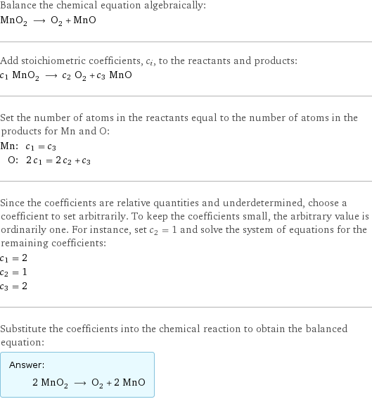 Balance the chemical equation algebraically: MnO_2 ⟶ O_2 + MnO Add stoichiometric coefficients, c_i, to the reactants and products: c_1 MnO_2 ⟶ c_2 O_2 + c_3 MnO Set the number of atoms in the reactants equal to the number of atoms in the products for Mn and O: Mn: | c_1 = c_3 O: | 2 c_1 = 2 c_2 + c_3 Since the coefficients are relative quantities and underdetermined, choose a coefficient to set arbitrarily. To keep the coefficients small, the arbitrary value is ordinarily one. For instance, set c_2 = 1 and solve the system of equations for the remaining coefficients: c_1 = 2 c_2 = 1 c_3 = 2 Substitute the coefficients into the chemical reaction to obtain the balanced equation: Answer: |   | 2 MnO_2 ⟶ O_2 + 2 MnO