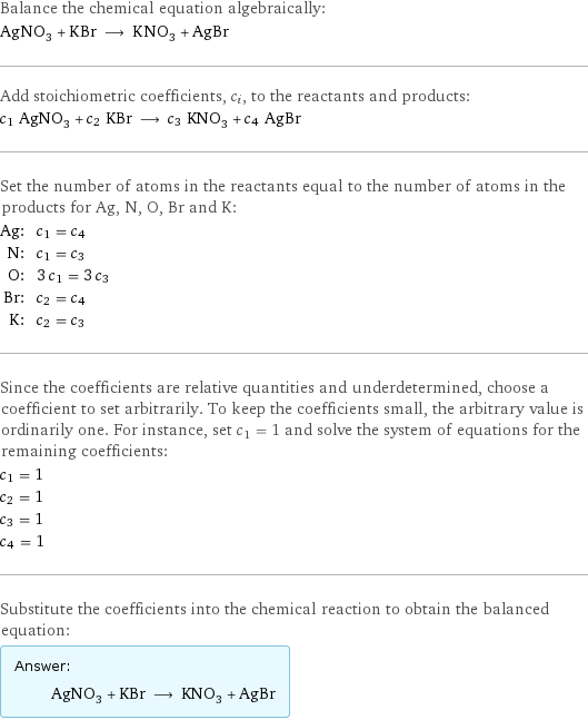 Balance the chemical equation algebraically: AgNO_3 + KBr ⟶ KNO_3 + AgBr Add stoichiometric coefficients, c_i, to the reactants and products: c_1 AgNO_3 + c_2 KBr ⟶ c_3 KNO_3 + c_4 AgBr Set the number of atoms in the reactants equal to the number of atoms in the products for Ag, N, O, Br and K: Ag: | c_1 = c_4 N: | c_1 = c_3 O: | 3 c_1 = 3 c_3 Br: | c_2 = c_4 K: | c_2 = c_3 Since the coefficients are relative quantities and underdetermined, choose a coefficient to set arbitrarily. To keep the coefficients small, the arbitrary value is ordinarily one. For instance, set c_1 = 1 and solve the system of equations for the remaining coefficients: c_1 = 1 c_2 = 1 c_3 = 1 c_4 = 1 Substitute the coefficients into the chemical reaction to obtain the balanced equation: Answer: |   | AgNO_3 + KBr ⟶ KNO_3 + AgBr