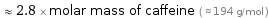  ≈ 2.8 × molar mass of caffeine ( ≈ 194 g/mol )