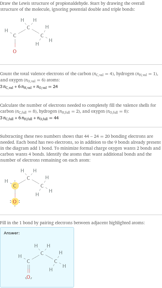 Draw the Lewis structure of propionaldehyde. Start by drawing the overall structure of the molecule, ignoring potential double and triple bonds:  Count the total valence electrons of the carbon (n_C, val = 4), hydrogen (n_H, val = 1), and oxygen (n_O, val = 6) atoms: 3 n_C, val + 6 n_H, val + n_O, val = 24 Calculate the number of electrons needed to completely fill the valence shells for carbon (n_C, full = 8), hydrogen (n_H, full = 2), and oxygen (n_O, full = 8): 3 n_C, full + 6 n_H, full + n_O, full = 44 Subtracting these two numbers shows that 44 - 24 = 20 bonding electrons are needed. Each bond has two electrons, so in addition to the 9 bonds already present in the diagram add 1 bond. To minimize formal charge oxygen wants 2 bonds and carbon wants 4 bonds. Identify the atoms that want additional bonds and the number of electrons remaining on each atom:  Fill in the 1 bond by pairing electrons between adjacent highlighted atoms: Answer: |   | 