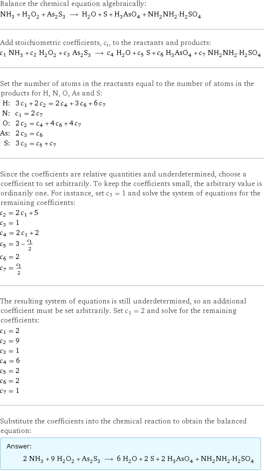 Balance the chemical equation algebraically: NH_3 + H_2O_2 + As_2S_3 ⟶ H_2O + S + H_3AsO_4 + NH_2NH_2·H_2SO_4 Add stoichiometric coefficients, c_i, to the reactants and products: c_1 NH_3 + c_2 H_2O_2 + c_3 As_2S_3 ⟶ c_4 H_2O + c_5 S + c_6 H_3AsO_4 + c_7 NH_2NH_2·H_2SO_4 Set the number of atoms in the reactants equal to the number of atoms in the products for H, N, O, As and S: H: | 3 c_1 + 2 c_2 = 2 c_4 + 3 c_6 + 6 c_7 N: | c_1 = 2 c_7 O: | 2 c_2 = c_4 + 4 c_6 + 4 c_7 As: | 2 c_3 = c_6 S: | 3 c_3 = c_5 + c_7 Since the coefficients are relative quantities and underdetermined, choose a coefficient to set arbitrarily. To keep the coefficients small, the arbitrary value is ordinarily one. For instance, set c_3 = 1 and solve the system of equations for the remaining coefficients: c_2 = 2 c_1 + 5 c_3 = 1 c_4 = 2 c_1 + 2 c_5 = 3 - c_1/2 c_6 = 2 c_7 = c_1/2 The resulting system of equations is still underdetermined, so an additional coefficient must be set arbitrarily. Set c_1 = 2 and solve for the remaining coefficients: c_1 = 2 c_2 = 9 c_3 = 1 c_4 = 6 c_5 = 2 c_6 = 2 c_7 = 1 Substitute the coefficients into the chemical reaction to obtain the balanced equation: Answer: |   | 2 NH_3 + 9 H_2O_2 + As_2S_3 ⟶ 6 H_2O + 2 S + 2 H_3AsO_4 + NH_2NH_2·H_2SO_4