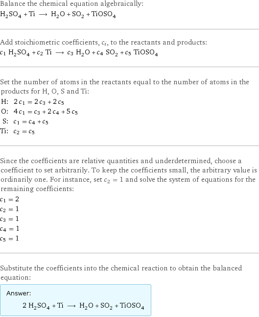 Balance the chemical equation algebraically: H_2SO_4 + Ti ⟶ H_2O + SO_2 + TiOSO_4 Add stoichiometric coefficients, c_i, to the reactants and products: c_1 H_2SO_4 + c_2 Ti ⟶ c_3 H_2O + c_4 SO_2 + c_5 TiOSO_4 Set the number of atoms in the reactants equal to the number of atoms in the products for H, O, S and Ti: H: | 2 c_1 = 2 c_3 + 2 c_5 O: | 4 c_1 = c_3 + 2 c_4 + 5 c_5 S: | c_1 = c_4 + c_5 Ti: | c_2 = c_5 Since the coefficients are relative quantities and underdetermined, choose a coefficient to set arbitrarily. To keep the coefficients small, the arbitrary value is ordinarily one. For instance, set c_2 = 1 and solve the system of equations for the remaining coefficients: c_1 = 2 c_2 = 1 c_3 = 1 c_4 = 1 c_5 = 1 Substitute the coefficients into the chemical reaction to obtain the balanced equation: Answer: |   | 2 H_2SO_4 + Ti ⟶ H_2O + SO_2 + TiOSO_4