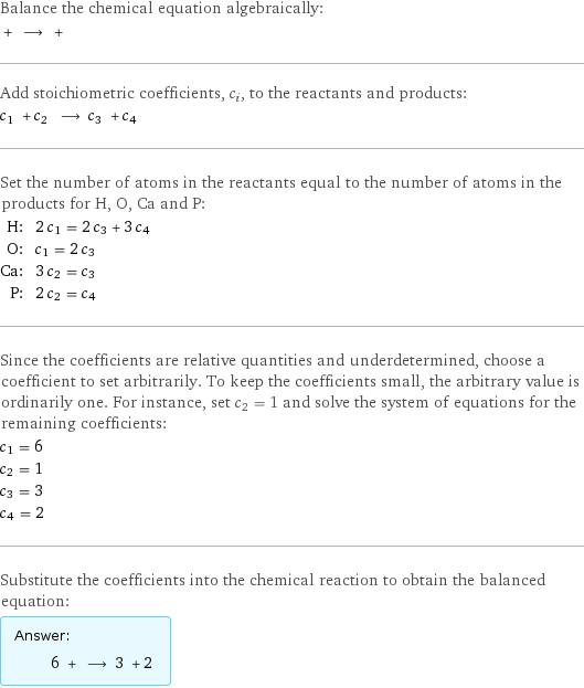 Balance the chemical equation algebraically:  + ⟶ +  Add stoichiometric coefficients, c_i, to the reactants and products: c_1 + c_2 ⟶ c_3 + c_4  Set the number of atoms in the reactants equal to the number of atoms in the products for H, O, Ca and P: H: | 2 c_1 = 2 c_3 + 3 c_4 O: | c_1 = 2 c_3 Ca: | 3 c_2 = c_3 P: | 2 c_2 = c_4 Since the coefficients are relative quantities and underdetermined, choose a coefficient to set arbitrarily. To keep the coefficients small, the arbitrary value is ordinarily one. For instance, set c_2 = 1 and solve the system of equations for the remaining coefficients: c_1 = 6 c_2 = 1 c_3 = 3 c_4 = 2 Substitute the coefficients into the chemical reaction to obtain the balanced equation: Answer: |   | 6 + ⟶ 3 + 2 