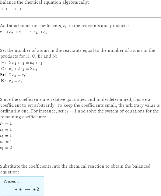 Balance the chemical equation algebraically:  + + ⟶ +  Add stoichiometric coefficients, c_i, to the reactants and products: c_1 + c_2 + c_3 ⟶ c_4 + c_5  Set the number of atoms in the reactants equal to the number of atoms in the products for H, O, Br and N: H: | 2 c_1 + c_3 = c_4 + c_5 O: | c_1 + 2 c_3 = 3 c_4 Br: | 2 c_2 = c_5 N: | c_3 = c_4 Since the coefficients are relative quantities and underdetermined, choose a coefficient to set arbitrarily. To keep the coefficients small, the arbitrary value is ordinarily one. For instance, set c_1 = 1 and solve the system of equations for the remaining coefficients: c_1 = 1 c_2 = 1 c_3 = 1 c_4 = 1 c_5 = 2 Substitute the coefficients into the chemical reaction to obtain the balanced equation: Answer: |   | + + ⟶ + 2 