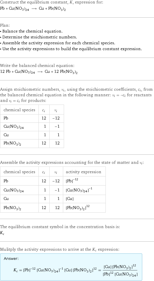 Construct the equilibrium constant, K, expression for: Pb + Cu(NO3)24 ⟶ Cu + Pb(NO_3)_2 Plan: • Balance the chemical equation. • Determine the stoichiometric numbers. • Assemble the activity expression for each chemical species. • Use the activity expressions to build the equilibrium constant expression. Write the balanced chemical equation: 12 Pb + Cu(NO3)24 ⟶ Cu + 12 Pb(NO_3)_2 Assign stoichiometric numbers, ν_i, using the stoichiometric coefficients, c_i, from the balanced chemical equation in the following manner: ν_i = -c_i for reactants and ν_i = c_i for products: chemical species | c_i | ν_i Pb | 12 | -12 Cu(NO3)24 | 1 | -1 Cu | 1 | 1 Pb(NO_3)_2 | 12 | 12 Assemble the activity expressions accounting for the state of matter and ν_i: chemical species | c_i | ν_i | activity expression Pb | 12 | -12 | ([Pb])^(-12) Cu(NO3)24 | 1 | -1 | ([Cu(NO3)24])^(-1) Cu | 1 | 1 | [Cu] Pb(NO_3)_2 | 12 | 12 | ([Pb(NO3)2])^12 The equilibrium constant symbol in the concentration basis is: K_c Mulitply the activity expressions to arrive at the K_c expression: Answer: |   | K_c = ([Pb])^(-12) ([Cu(NO3)24])^(-1) [Cu] ([Pb(NO3)2])^12 = ([Cu] ([Pb(NO3)2])^12)/(([Pb])^12 [Cu(NO3)24])