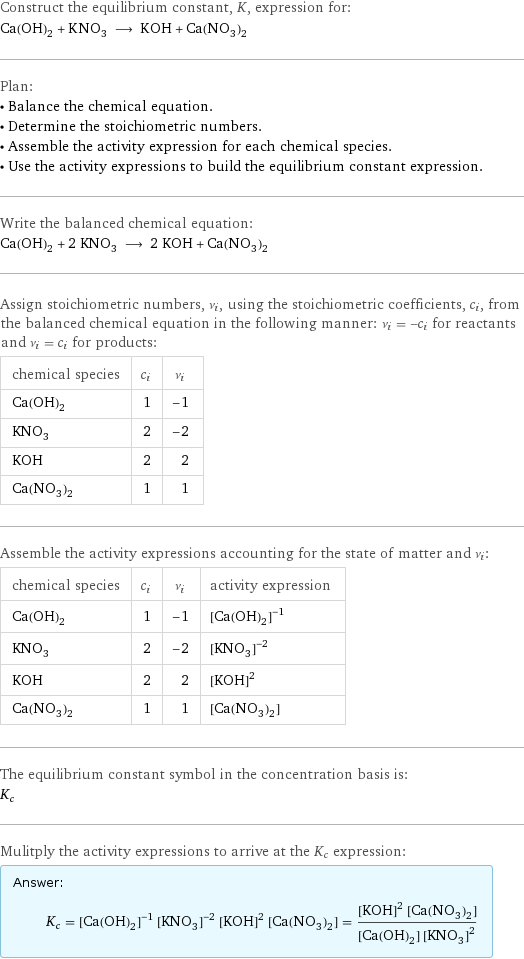 Construct the equilibrium constant, K, expression for: Ca(OH)_2 + KNO_3 ⟶ KOH + Ca(NO_3)_2 Plan: • Balance the chemical equation. • Determine the stoichiometric numbers. • Assemble the activity expression for each chemical species. • Use the activity expressions to build the equilibrium constant expression. Write the balanced chemical equation: Ca(OH)_2 + 2 KNO_3 ⟶ 2 KOH + Ca(NO_3)_2 Assign stoichiometric numbers, ν_i, using the stoichiometric coefficients, c_i, from the balanced chemical equation in the following manner: ν_i = -c_i for reactants and ν_i = c_i for products: chemical species | c_i | ν_i Ca(OH)_2 | 1 | -1 KNO_3 | 2 | -2 KOH | 2 | 2 Ca(NO_3)_2 | 1 | 1 Assemble the activity expressions accounting for the state of matter and ν_i: chemical species | c_i | ν_i | activity expression Ca(OH)_2 | 1 | -1 | ([Ca(OH)2])^(-1) KNO_3 | 2 | -2 | ([KNO3])^(-2) KOH | 2 | 2 | ([KOH])^2 Ca(NO_3)_2 | 1 | 1 | [Ca(NO3)2] The equilibrium constant symbol in the concentration basis is: K_c Mulitply the activity expressions to arrive at the K_c expression: Answer: |   | K_c = ([Ca(OH)2])^(-1) ([KNO3])^(-2) ([KOH])^2 [Ca(NO3)2] = (([KOH])^2 [Ca(NO3)2])/([Ca(OH)2] ([KNO3])^2)