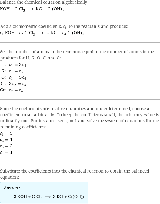 Balance the chemical equation algebraically: KOH + CrCl_3 ⟶ KCl + Cr(OH)3 Add stoichiometric coefficients, c_i, to the reactants and products: c_1 KOH + c_2 CrCl_3 ⟶ c_3 KCl + c_4 Cr(OH)3 Set the number of atoms in the reactants equal to the number of atoms in the products for H, K, O, Cl and Cr: H: | c_1 = 3 c_4 K: | c_1 = c_3 O: | c_1 = 3 c_4 Cl: | 3 c_2 = c_3 Cr: | c_2 = c_4 Since the coefficients are relative quantities and underdetermined, choose a coefficient to set arbitrarily. To keep the coefficients small, the arbitrary value is ordinarily one. For instance, set c_2 = 1 and solve the system of equations for the remaining coefficients: c_1 = 3 c_2 = 1 c_3 = 3 c_4 = 1 Substitute the coefficients into the chemical reaction to obtain the balanced equation: Answer: |   | 3 KOH + CrCl_3 ⟶ 3 KCl + Cr(OH)3