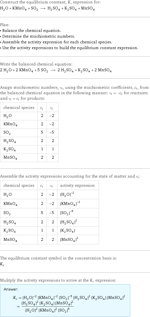 Construct the equilibrium constant, K, expression for: H_2O + KMnO_4 + SO_2 ⟶ H_2SO_4 + K_2SO_4 + MnSO_4 Plan: • Balance the chemical equation. • Determine the stoichiometric numbers. • Assemble the activity expression for each chemical species. • Use the activity expressions to build the equilibrium constant expression. Write the balanced chemical equation: 2 H_2O + 2 KMnO_4 + 5 SO_2 ⟶ 2 H_2SO_4 + K_2SO_4 + 2 MnSO_4 Assign stoichiometric numbers, ν_i, using the stoichiometric coefficients, c_i, from the balanced chemical equation in the following manner: ν_i = -c_i for reactants and ν_i = c_i for products: chemical species | c_i | ν_i H_2O | 2 | -2 KMnO_4 | 2 | -2 SO_2 | 5 | -5 H_2SO_4 | 2 | 2 K_2SO_4 | 1 | 1 MnSO_4 | 2 | 2 Assemble the activity expressions accounting for the state of matter and ν_i: chemical species | c_i | ν_i | activity expression H_2O | 2 | -2 | ([H2O])^(-2) KMnO_4 | 2 | -2 | ([KMnO4])^(-2) SO_2 | 5 | -5 | ([SO2])^(-5) H_2SO_4 | 2 | 2 | ([H2SO4])^2 K_2SO_4 | 1 | 1 | [K2SO4] MnSO_4 | 2 | 2 | ([MnSO4])^2 The equilibrium constant symbol in the concentration basis is: K_c Mulitply the activity expressions to arrive at the K_c expression: Answer: |   | K_c = ([H2O])^(-2) ([KMnO4])^(-2) ([SO2])^(-5) ([H2SO4])^2 [K2SO4] ([MnSO4])^2 = (([H2SO4])^2 [K2SO4] ([MnSO4])^2)/(([H2O])^2 ([KMnO4])^2 ([SO2])^5)